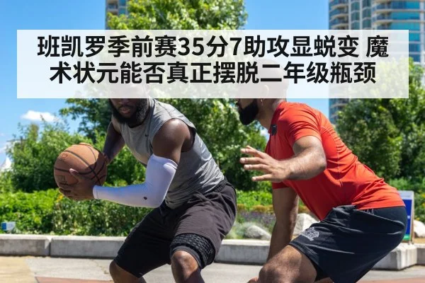 班凯罗季前赛35分7助攻显蜕变 魔术状元能否真正摆脱二年级瓶颈